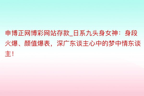 申博正网博彩网站存款_日系九头身女神：身段火爆、颜值爆表，深广东谈主心中的梦中情东谈主！