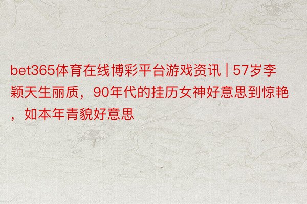 bet365体育在线博彩平台游戏资讯 | 57岁李颖天生丽质，90年代的挂历女神好意思到惊艳，如本年青貌好意思