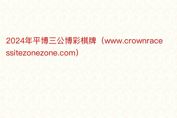 2024年平博三公博彩棋牌（www.crownracessitezonezone.com）