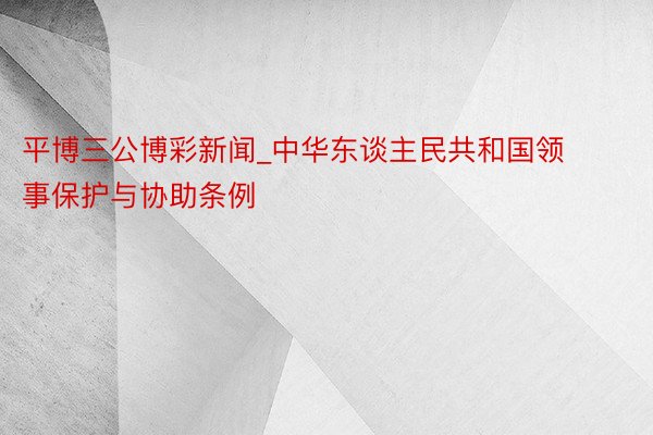 平博三公博彩新闻_中华东谈主民共和国领事保护与协助条例