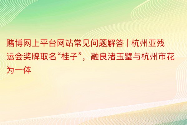 赌博网上平台网站常见问题解答 | 杭州亚残运会奖牌取名“桂子”，融良渚玉璧与杭州市花为一体