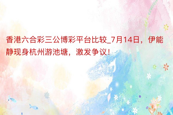 香港六合彩三公博彩平台比较_7月14日，伊能静现身杭州游池塘，激发争议！