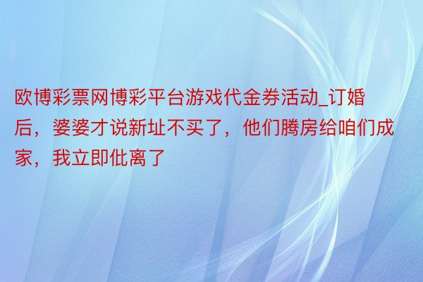 欧博彩票网博彩平台游戏代金券活动_订婚后，婆婆才说新址不买了，他们腾房给咱们成家，我立即仳离了