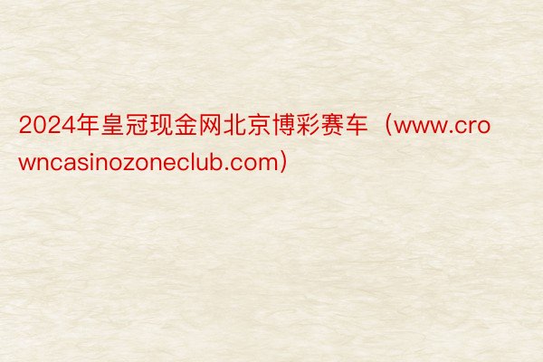 2024年皇冠现金网北京博彩赛车（www.crowncasinozoneclub.com）