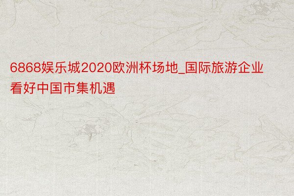 6868娱乐城2020欧洲杯场地_国际旅游企业看好中国市集机遇