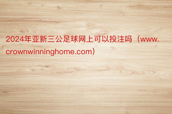 2024年亚新三公足球网上可以投注吗（www.crownwinninghome.com）