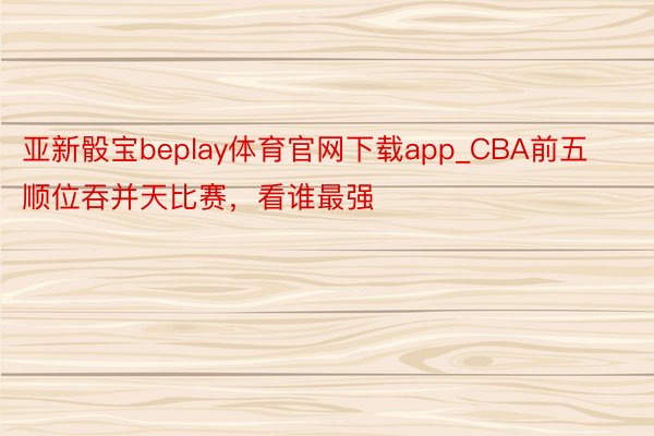 亚新骰宝beplay体育官网下载app_CBA前五顺位吞并天比赛，看谁最强