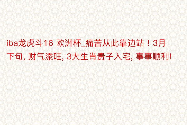 iba龙虎斗16 欧洲杯_痛苦从此靠边站 ! 3月下旬, 财气添旺, 3大生肖贵子入宅, 事事顺利!