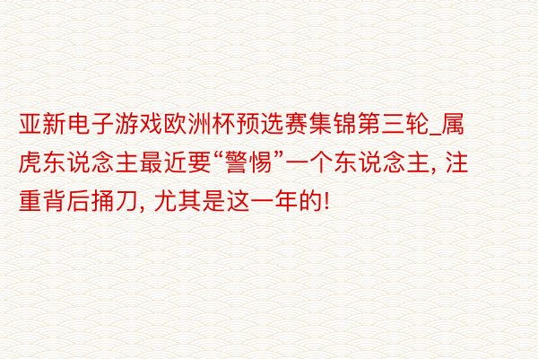 亚新电子游戏欧洲杯预选赛集锦第三轮_属虎东说念主最近要“警惕”一个东说念主, 注重背后捅刀, 尤其是这一年的!