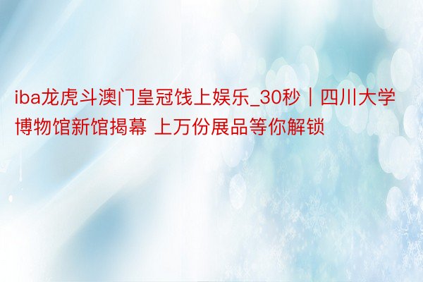 iba龙虎斗澳门皇冠饯上娱乐_30秒｜四川大学博物馆新馆揭幕 上万份展品等你解锁