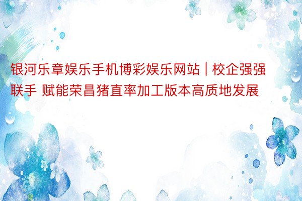 银河乐章娱乐手机博彩娱乐网站 | 校企强强联手 赋能荣昌猪直率加工版本高质地发展