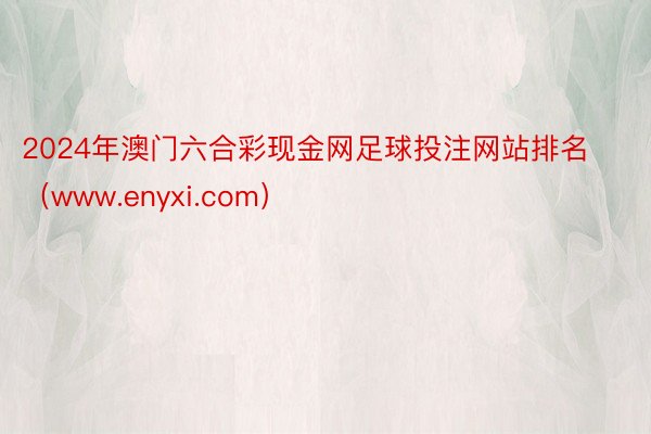 2024年澳门六合彩现金网足球投注网站排名（www.enyxi.com）