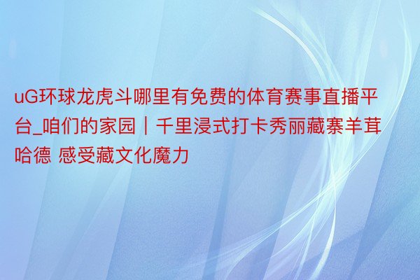 uG环球龙虎斗哪里有免费的体育赛事直播平台_咱们的家园｜千里浸式打卡秀丽藏寨羊茸哈德 感受藏文化魔力