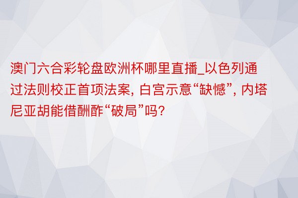 澳门六合彩轮盘欧洲杯哪里直播_以色列通过法则校正首项法案, 白宫示意“缺憾”, 内塔尼亚胡能借酬酢“破局”吗?