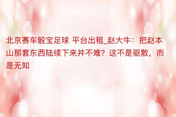 北京赛车骰宝足球 平台出租_赵大牛：把赵本山那套东西陆续下来并不难？这不是驱散，而是无知