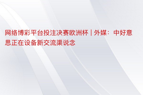 网络博彩平台投注决赛欧洲杯 | 外媒：中好意思正在设备新交流渠说念