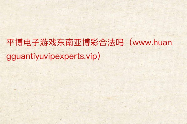 平博电子游戏东南亚博彩合法吗（www.huangguantiyuvipexperts.vip）