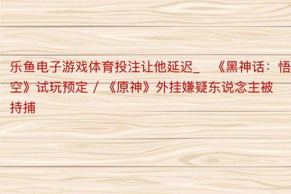 乐鱼电子游戏体育投注让他延迟_​《黑神话：悟空》试玩预定 / 《原神》外挂嫌疑东说念主被持捕