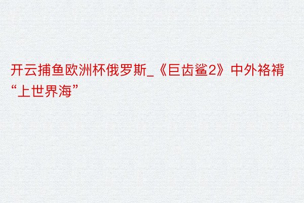 开云捕鱼欧洲杯俄罗斯_《巨齿鲨2》中外袼褙“上世界海”