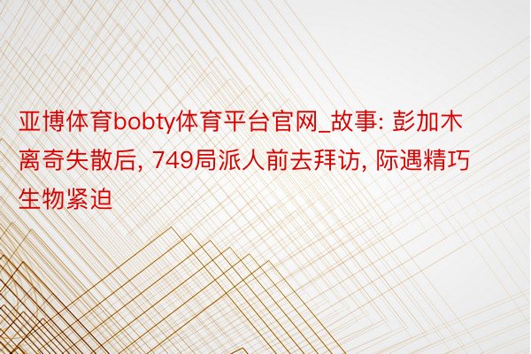 亚博体育bobty体育平台官网_故事: 彭加⽊离奇失散后, 749局派⼈前去拜访, 际遇精巧⽣物紧迫