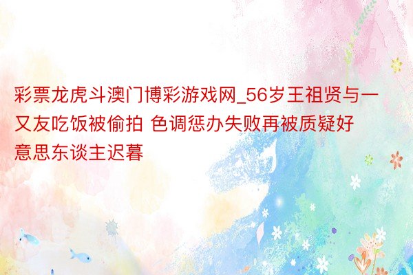 彩票龙虎斗澳门博彩游戏网_56岁王祖贤与一又友吃饭被偷拍 色调惩办失败再被质疑好意思东谈主迟暮