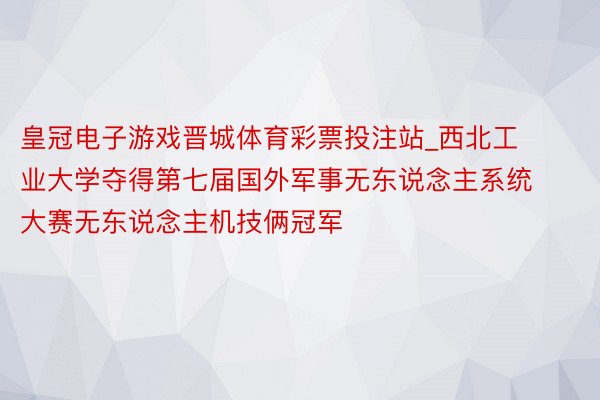 皇冠电子游戏晋城体育彩票投注站_西北工业大学夺得第七届国外军事无东说念主系统大赛无东说念主机技俩冠军