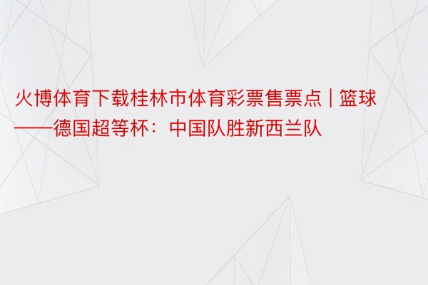 火博体育下载桂林市体育彩票售票点 | 篮球——德国超等杯：中国队胜新西兰队