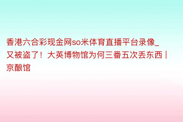 香港六合彩现金网so米体育直播平台录像_又被盗了！大英博物馆为何三番五次丢东西 | 京酿馆