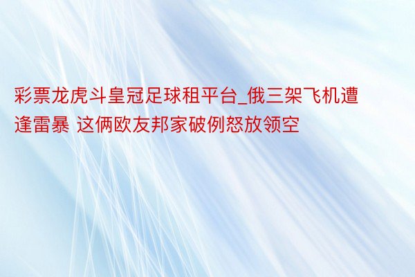 彩票龙虎斗皇冠足球租平台_俄三架飞机遭逢雷暴 这俩欧友邦家破例怒放领空