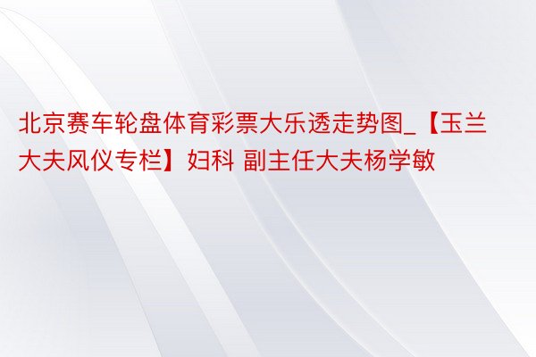 北京赛车轮盘体育彩票大乐透走势图_【玉兰大夫风仪专栏】妇科 副主任大夫杨学敏