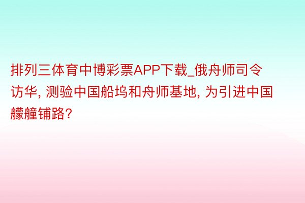 排列三体育中博彩票APP下载_俄舟师司令访华, 测验中国船坞和舟师基地, 为引进中国艨艟铺路?