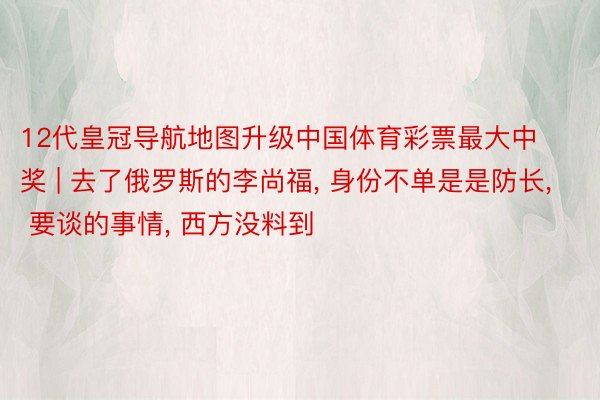 12代皇冠导航地图升级中国体育彩票最大中奖 | 去了俄罗斯的李尚福, 身份不单是是防长, 要谈的事情, 西方没料到