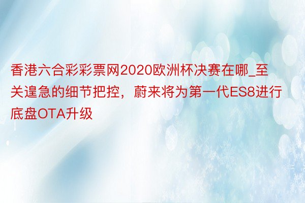 香港六合彩彩票网2020欧洲杯决赛在哪_至关遑急的细节把控，蔚来将为第一代ES8进行底盘OTA升级