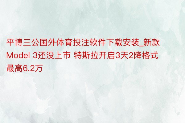 平博三公国外体育投注软件下载安装_新款Model 3还没上市 特斯拉开启3天2降格式 最高6.2万