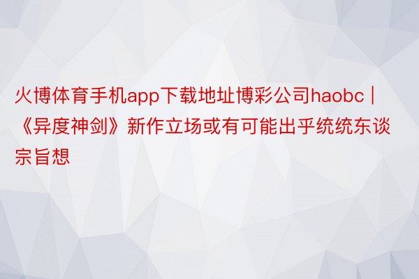 火博体育手机app下载地址博彩公司haobc | 《异度神剑》新作立场或有可能出乎统统东谈宗旨想