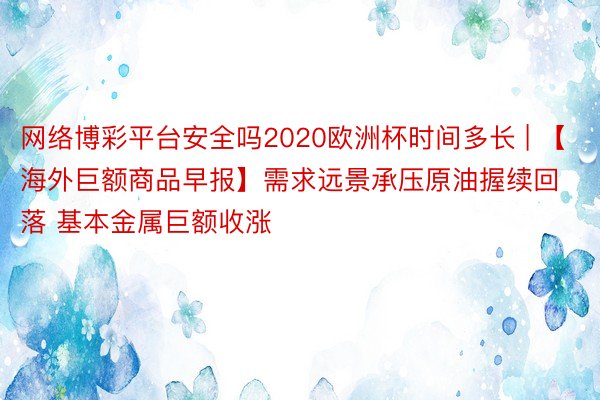 网络博彩平台安全吗2020欧洲杯时间多长 | 【海外巨额商品早报】需求远景承压原油握续回落 基本金属巨额收涨