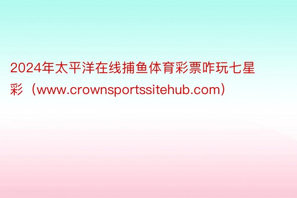 2024年太平洋在线捕鱼体育彩票咋玩七星彩（www.crownsportssitehub.com）