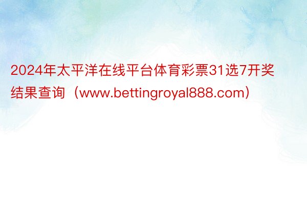 2024年太平洋在线平台体育彩票31选7开奖结果查询（www.bettingroyal888.com）