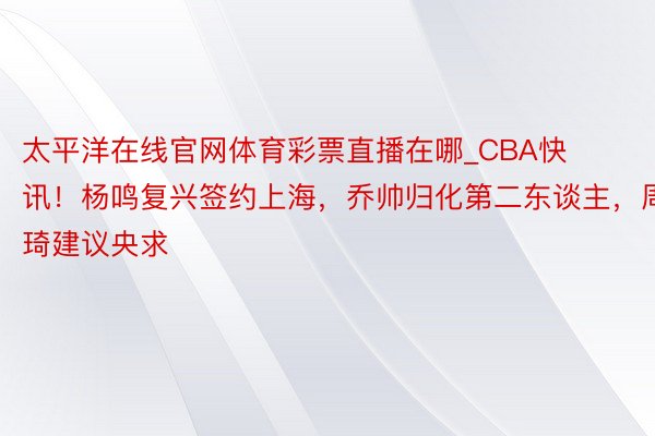 太平洋在线官网体育彩票直播在哪_CBA快讯！杨鸣复兴签约上海，乔帅归化第二东谈主，周琦建议央求