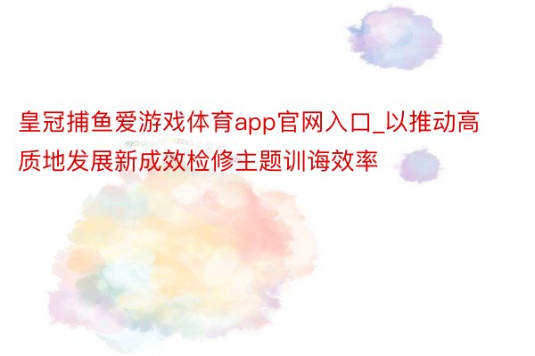 皇冠捕鱼爱游戏体育app官网入口_以推动高质地发展新成效检修主题训诲效率