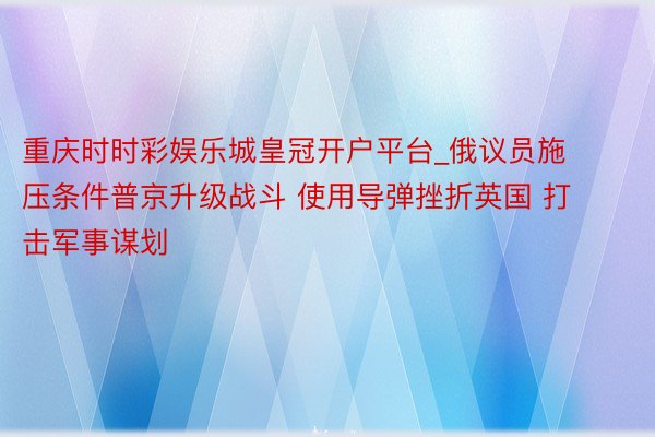 重庆时时彩娱乐城皇冠开户平台_俄议员施压条件普京升级战斗 使用导弹挫折英国 打击军事谋划