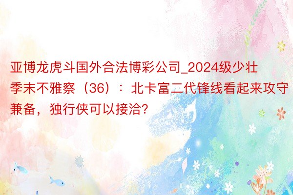 亚博龙虎斗国外合法博彩公司_2024级少壮季末不雅察（36）：北卡富二代锋线看起来攻守兼备，独行侠可以接洽？