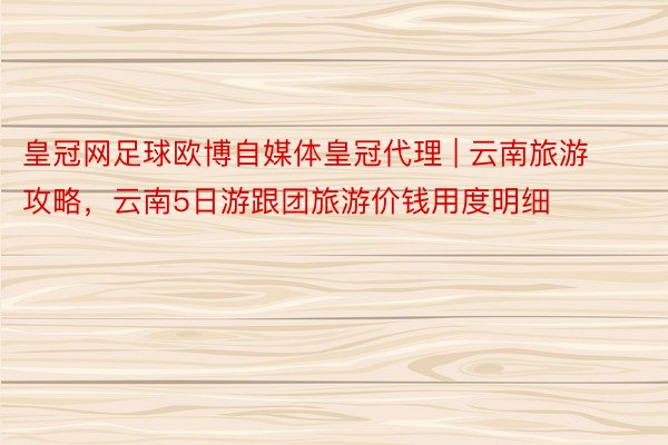 皇冠网足球欧博自媒体皇冠代理 | 云南旅游攻略，云南5日游跟团旅游价钱用度明细