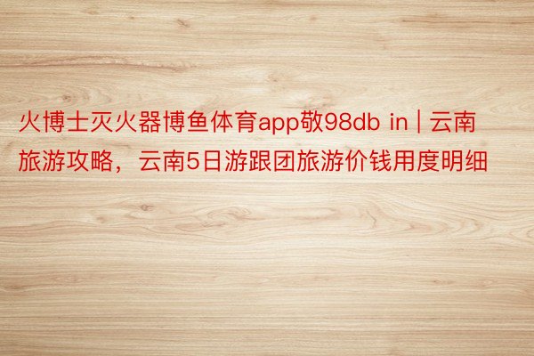 火博士灭火器博鱼体育app敬98db in | 云南旅游攻略，云南5日游跟团旅游价钱用度明细