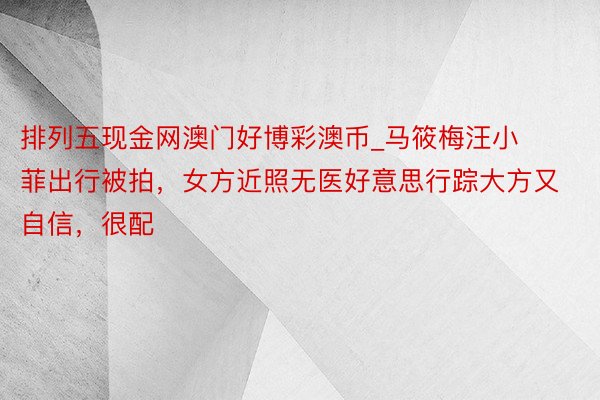 排列五现金网澳门好博彩澳币_马筱梅汪小菲出行被拍，女方近照无医好意思行踪大方又自信，很配