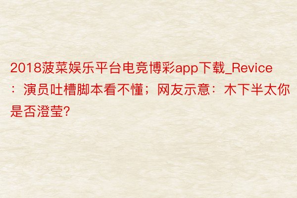 2018菠菜娱乐平台电竞博彩app下载_Revice：演员吐槽脚本看不懂；网友示意：木下半太你是否澄莹？