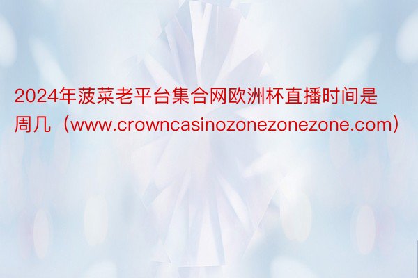 2024年菠菜老平台集合网欧洲杯直播时间是周几（www.crowncasinozonezonezone.com）