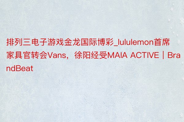 排列三电子游戏金龙国际博彩_lululemon首席家具官转会Vans，徐阳经受MAIA ACTIVE｜BrandBeat