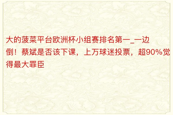 大的菠菜平台欧洲杯小组赛排名第一_一边倒！蔡斌是否该下课，上万球迷投票，超90%觉得最大罪臣