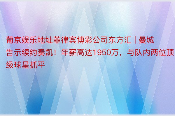 葡京娱乐地址菲律宾博彩公司东方汇 | 曼城告示续约奏凯！年薪高达1950万，与队内两位顶级球星抓平